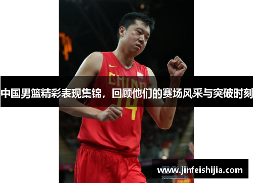 中国男篮精彩表现集锦，回顾他们的赛场风采与突破时刻