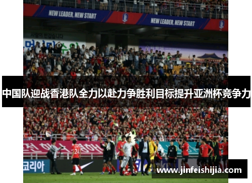 中国队迎战香港队全力以赴力争胜利目标提升亚洲杯竞争力